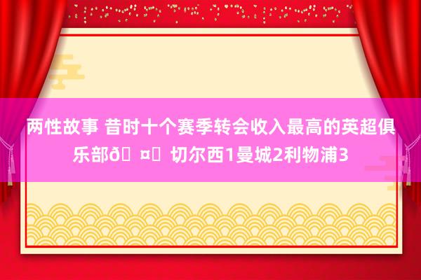 两性故事 昔时十个赛季转会收入最高的英超俱乐部?切尔西1曼城2利物浦3