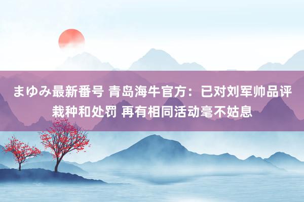 まゆみ最新番号 青岛海牛官方：已对刘军帅品评栽种和处罚 再有相同活动毫不姑息