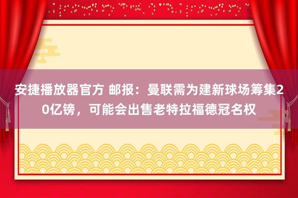 安捷播放器官方 邮报：曼联需为建新球场筹集20亿镑，可能会出售老特拉福德冠名权