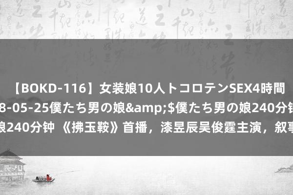 【BOKD-116】女装娘10人トコロテンSEX4時間SP</a>2018-05-25僕たち男の娘&$僕たち男の娘240分钟 《拂玉鞍》首播，漆昱辰吴俊霆主演，叙事水平低，低质地甜宠剧