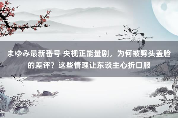 まゆみ最新番号 央视正能量剧，为何被劈头盖脸的差评？这些情理让东谈主心折口服