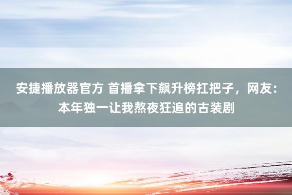 安捷播放器官方 首播拿下飙升榜扛把子，网友：本年独一让我熬夜狂追的古装剧