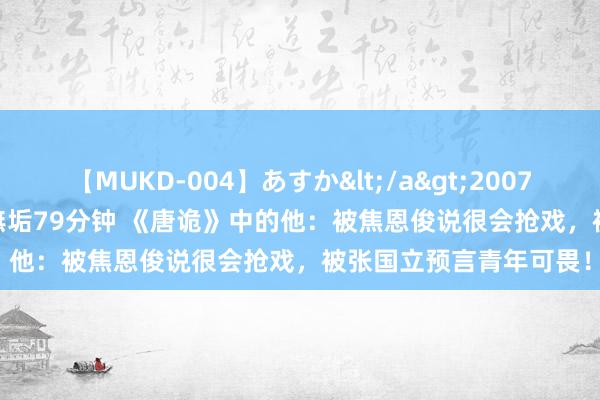 【MUKD-004】あすか</a>2007-09-13無垢&$無垢79分钟 《唐诡》中的他：被焦恩俊说很会抢戏，被张国立预言青年可畏！