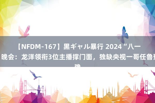 【NFDM-167】黒ギャル暴行 2024“八一”晚会：龙洋领衔3位主播撑门面，独缺央视一哥任鲁豫