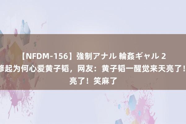 【NFDM-156】強制アナル 輪姦ギャル 2 全红婵修起为何心爱黄子韬，网友：黄子韬一醒觉来天亮了！笑麻了