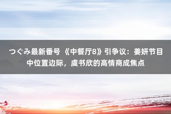 つぐみ最新番号 《中餐厅8》引争议：姜妍节目中位置边际，虞书欣的高情商成焦点