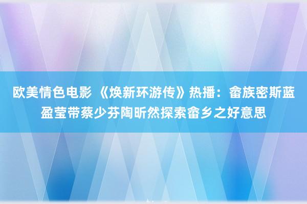 欧美情色电影 《焕新环游传》热播：畲族密斯蓝盈莹带蔡少芬陶昕然探索畲乡之好意思