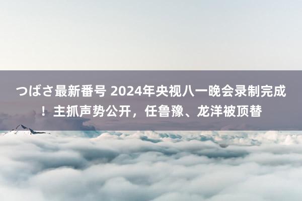 つばさ最新番号 2024年央视八一晚会录制完成！主抓声势公开，任鲁豫、龙洋被顶替