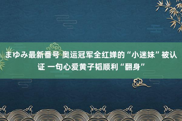 まゆみ最新番号 奥运冠军全红婵的“小迷妹”被认证 一句心爱黄子韬顺利“翻身”