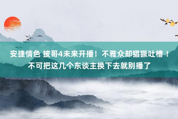 安捷情色 披哥4未来开播！不雅众却猖獗吐槽 ！不可把这几个东谈主换下去就别播了