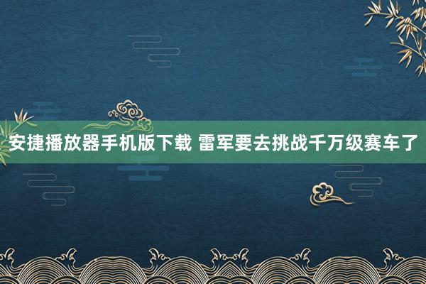 安捷播放器手机版下载 雷军要去挑战千万级赛车了