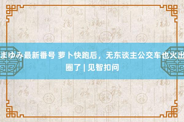 まゆみ最新番号 萝卜快跑后，无东谈主公交车也火出圈了 | 见智扣问