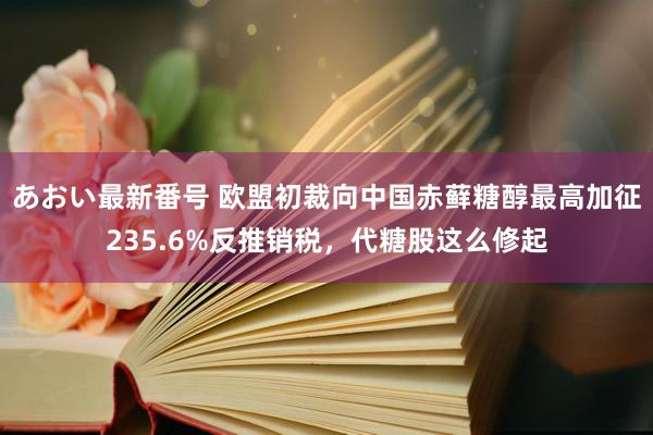 あおい最新番号 欧盟初裁向中国赤藓糖醇最高加征235.6%反推销税，代糖股这么修起