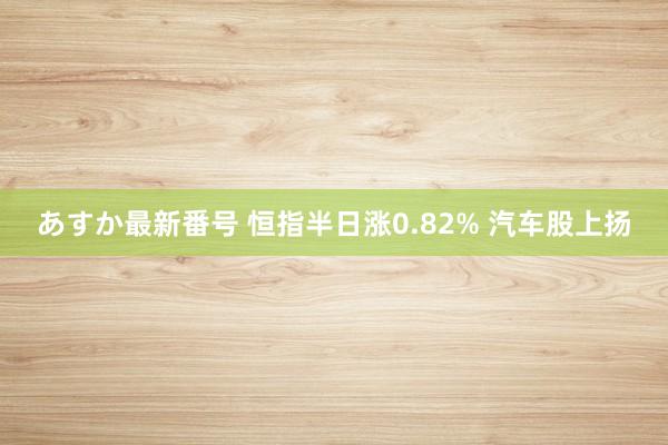 あすか最新番号 恒指半日涨0.82% 汽车股上扬