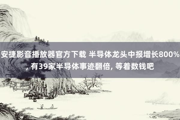 安捷影音播放器官方下载 半导体龙头中报增长800%， 有39家半导体事迹翻倍， 等着数钱吧