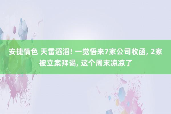 安捷情色 天雷滔滔! 一觉悟来7家公司收函， 2家被立案拜谒， 这个周末凉凉了