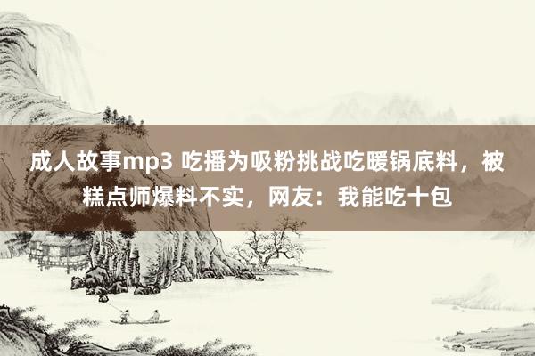 成人故事mp3 吃播为吸粉挑战吃暖锅底料，被糕点师爆料不实，网友：我能吃十包