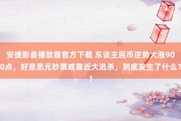 安捷影音播放器官方下载 东谈主民币逆势大涨900点，好意思元钞票或靠近大逃杀，到底发生了什么？