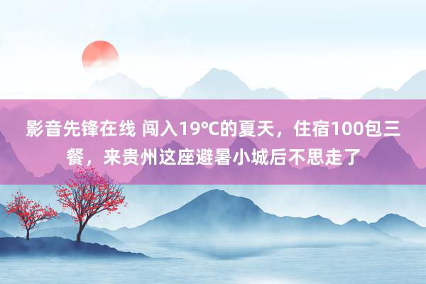 影音先锋在线 闯入19℃的夏天，住宿100包三餐，来贵州这座避暑小城后不思走了