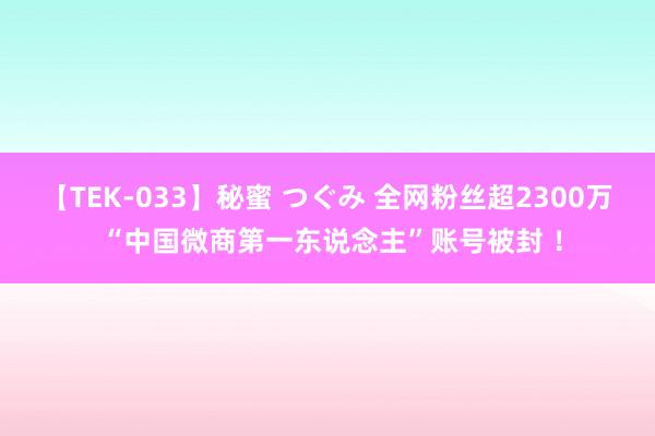 【TEK-033】秘蜜 つぐみ 全网粉丝超2300万 “中国微商第一东说念主”账号被封 ！