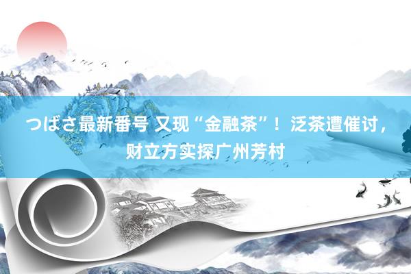 つばさ最新番号 又现“金融茶”！泛茶遭催讨，财立方实探广州芳村