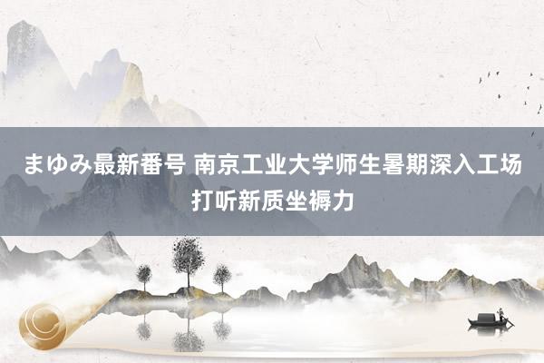 まゆみ最新番号 南京工业大学师生暑期深入工场打听新质坐褥力