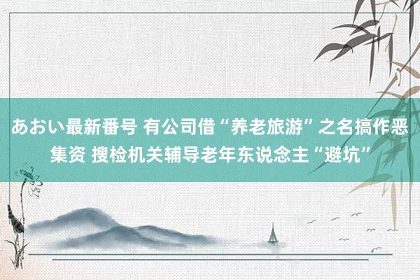 あおい最新番号 有公司借“养老旅游”之名搞作恶集资 搜检机关辅导老年东说念主“避坑”