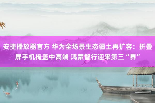 安捷播放器官方 华为全场景生态疆土再扩容：折叠屏手机掩盖中高端 鸿蒙智行迎来第三“界”