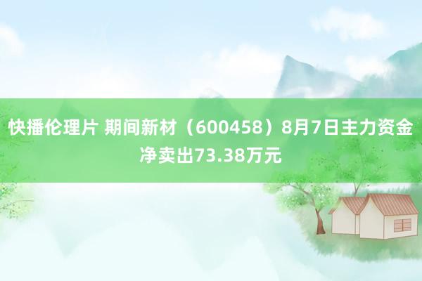 快播伦理片 期间新材（600458）8月7日主力资金净卖出73.38万元