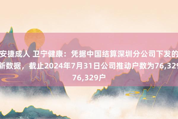 安捷成人 卫宁健康：凭据中国结算深圳分公司下发的最新数据，截止2024年7月31日公司推动户数为76，329户