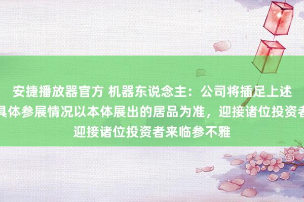 安捷播放器官方 机器东说念主：公司将插足上述展会活动，具体参展情况以本体展出的居品为准，迎接诸位投资者来临参不雅