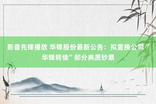 影音先锋播放 华锋股份最新公告：拟置换公司“华锋转债”部分典质钞票