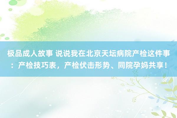 极品成人故事 说说我在北京天坛病院产检这件事：产检技巧表，产检伏击形势、同院孕妈共享！