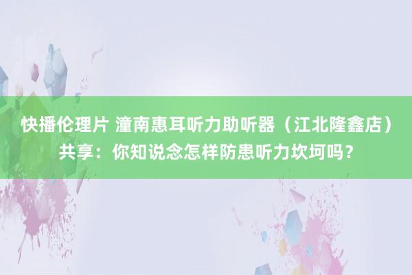 快播伦理片 潼南惠耳听力助听器（江北隆鑫店）共享：你知说念怎样防患听力坎坷吗？