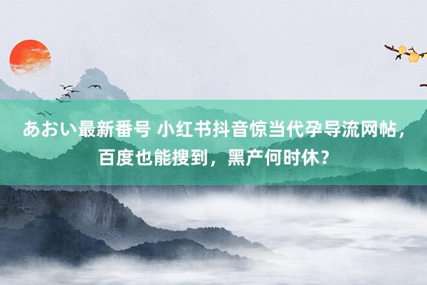 あおい最新番号 小红书抖音惊当代孕导流网帖，百度也能搜到，黑产何时休？