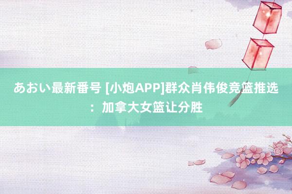 あおい最新番号 [小炮APP]群众肖伟俊竞篮推选：加拿大女篮让分胜