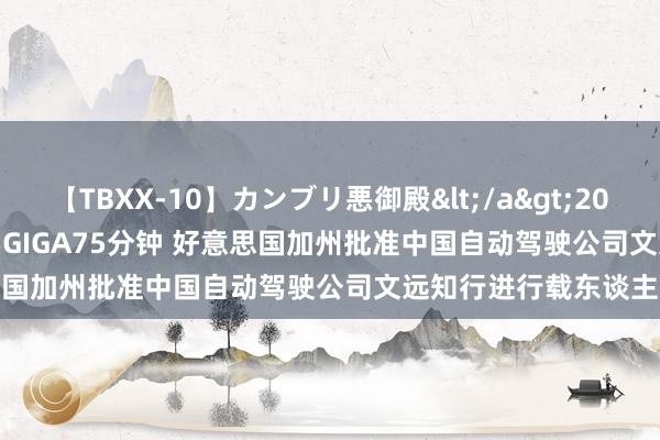 【TBXX-10】カンブリ悪御殿</a>2014-04-25GIGA&$GIGA75分钟 好意思国加州批准中国自动驾驶公司文远知行进行载东谈主测试