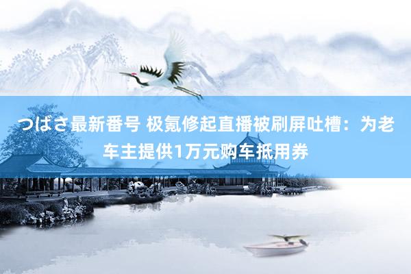 つばさ最新番号 极氪修起直播被刷屏吐槽：为老车主提供1万元购车抵用券