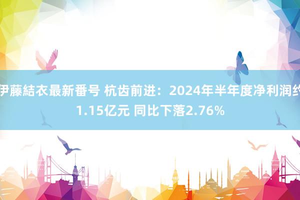 伊藤結衣最新番号 杭齿前进：2024年半年度净利润约1.15亿元 同比下落2.76%