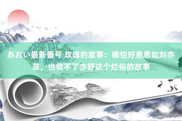 あおい最新番号 玫瑰的故事：哪怕好意思如刘亦菲，也救不了亦舒这个烂俗的故事