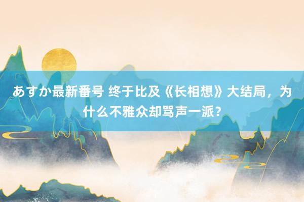 あすか最新番号 终于比及《长相想》大结局，为什么不雅众却骂声一派？