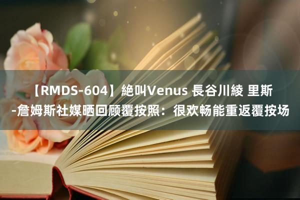 【RMDS-604】絶叫Venus 長谷川綾 里斯-詹姆斯社媒晒回顾覆按照：很欢畅能重返覆按场