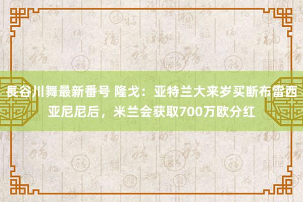 長谷川舞最新番号 隆戈：亚特兰大来岁买断布雷西亚尼尼后，米兰会获取700万欧分红