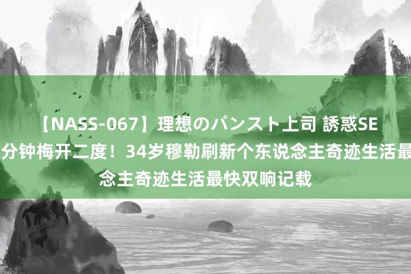 【NASS-067】理想のパンスト上司 誘惑SEX総集編 14分钟梅开二度！34岁穆勒刷新个东说念主奇迹生活最快双响记载