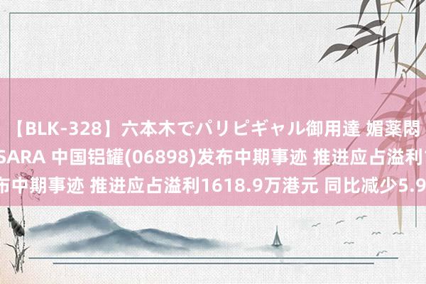 【BLK-328】六本木でパリピギャル御用達 媚薬悶絶オイルマッサージ SARA 中国铝罐(06898)发布中期事迹 推进应占溢利1618.9万港元 同比减少5.93%