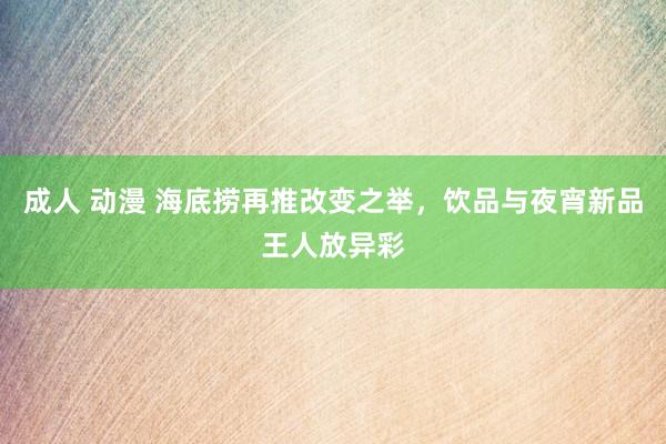 成人 动漫 海底捞再推改变之举，饮品与夜宵新品王人放异彩