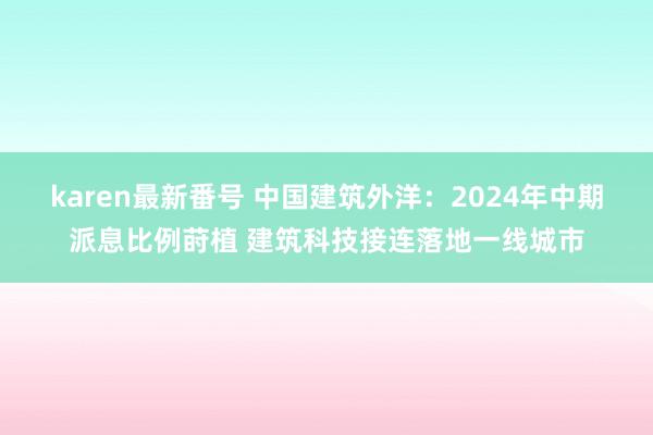 karen最新番号 中国建筑外洋：2024年中期派息比例莳植 建筑科技接连落地一线城市