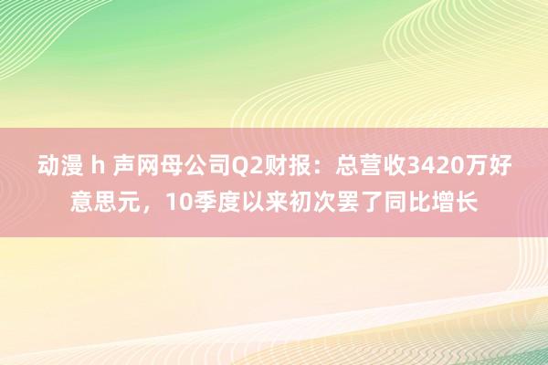 动漫 h 声网母公司Q2财报：总营收3420万好意思元，10季度以来初次罢了同比增长