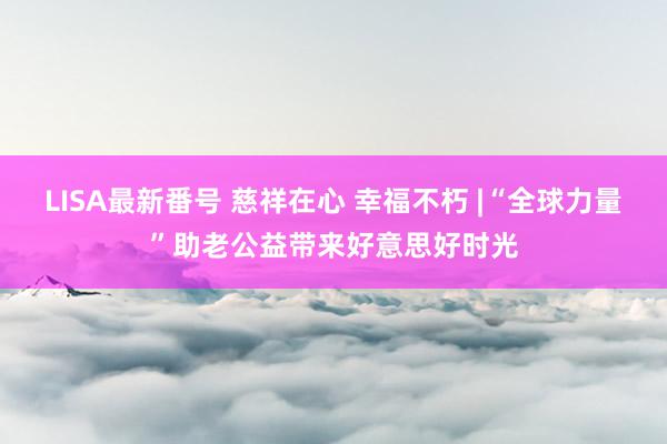 LISA最新番号 慈祥在心 幸福不朽 |“全球力量”助老公益带来好意思好时光