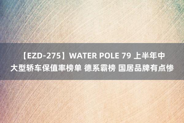 【EZD-275】WATER POLE 79 上半年中大型轿车保值率榜单 德系霸榜 国居品牌有点惨